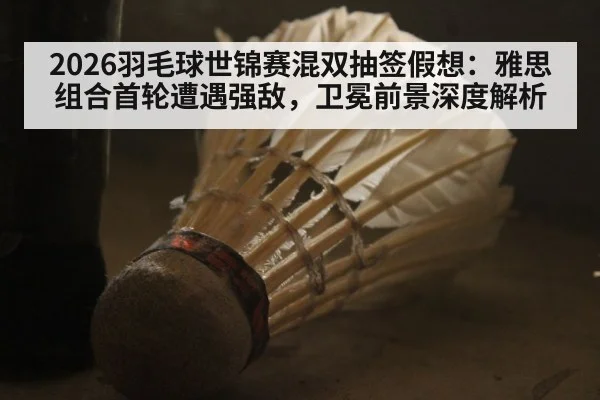 2026羽毛球世锦赛混双抽签假想:雅思组合首轮遭遇强敌,卫冕前景深度解析