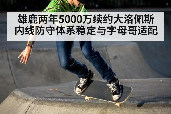 雄鹿两年5000万续约大洛佩斯内线防守体系稳定与字母哥适配